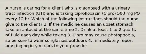 A nurse is caring for a client who is diagnosed with a urinary tract infection (UTI) and is taking ciprofloxacin (Cipro) 500 mg PO every 12 hr. Which of the following instructions should the nurse give to the client? 1. If the medicine causes an upset stomach, take an antacid at the same time 2. Drink at least 1 to 2 quarts of fluid each day while taking 3. Cipro may cause photophobia, so be sure to wear sunglasses outdoors 4. Immediately report any ringing in you ears to your provider