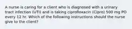 A nurse is caring for a client who is diagnosed with a urinary tract infection (UTI) and is taking ciprofloxacin (Cipro) 500 mg PO every 12 hr. Which of the following instructions should the nurse give to the client?