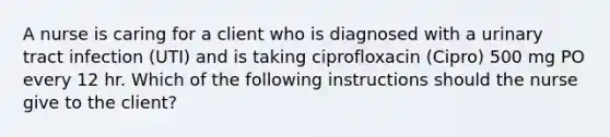 A nurse is caring for a client who is diagnosed with a urinary tract infection (UTI) and is taking ciprofloxacin (Cipro) 500 mg PO every 12 hr. Which of the following instructions should the nurse give to the client?