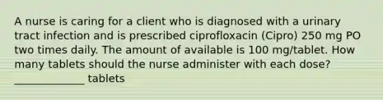 A nurse is caring for a client who is diagnosed with a urinary tract infection and is prescribed ciprofloxacin (Cipro) 250 mg PO two times daily. The amount of available is 100 mg/tablet. How many tablets should the nurse administer with each dose? _____________ tablets