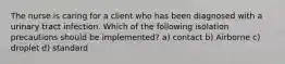 The nurse is caring for a client who has been diagnosed with a urinary tract infection. Which of the following isolation precautions should be implemented? a) contact b) Airborne c) droplet d) standard