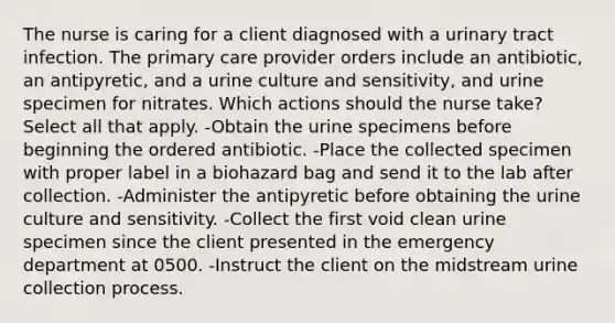 The nurse is caring for a client diagnosed with a urinary tract infection. The primary care provider orders include an antibiotic, an antipyretic, and a urine culture and sensitivity, and urine specimen for nitrates. Which actions should the nurse take? Select all that apply. -Obtain the urine specimens before beginning the ordered antibiotic. -Place the collected specimen with proper label in a biohazard bag and send it to the lab after collection. -Administer the antipyretic before obtaining the urine culture and sensitivity. -Collect the first void clean urine specimen since the client presented in the emergency department at 0500. -Instruct the client on the midstream urine collection process.