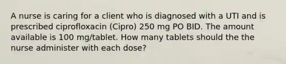 A nurse is caring for a client who is diagnosed with a UTI and is prescribed ciprofloxacin (Cipro) 250 mg PO BID. The amount available is 100 mg/tablet. How many tablets should the the nurse administer with each dose?