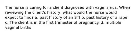 The nurse is caring for a client diagnosed with vaginismus. When reviewing the client's history, what would the nurse would expect to find? a. past history of an STI b. past history of a rape c. The client is in the first trimester of pregnancy. d. multiple vaginal births