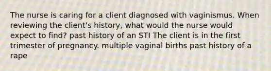 The nurse is caring for a client diagnosed with vaginismus. When reviewing the client's history, what would the nurse would expect to find? past history of an STI The client is in the first trimester of pregnancy. multiple vaginal births past history of a rape