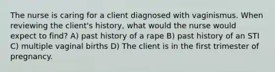 The nurse is caring for a client diagnosed with vaginismus. When reviewing the client's history, what would the nurse would expect to find? A) past history of a rape B) past history of an STI C) multiple vaginal births D) The client is in the first trimester of pregnancy.