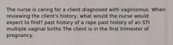 The nurse is caring for a client diagnosed with vaginismus. When reviewing the client's history, what would the nurse would expect to find? past history of a rape past history of an STI multiple vaginal births The client is in the first trimester of pregnancy.