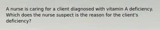 A nurse is caring for a client diagnosed with vitamin A deficiency. Which does the nurse suspect is the reason for the client's deficiency?