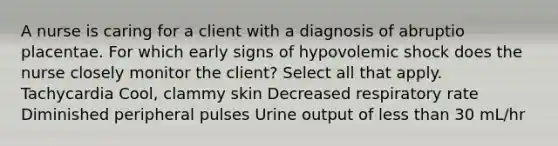 A nurse is caring for a client with a diagnosis of abruptio placentae. For which early signs of hypovolemic shock does the nurse closely monitor the client? Select all that apply. Tachycardia Cool, clammy skin Decreased respiratory rate Diminished peripheral pulses Urine output of less than 30 mL/hr