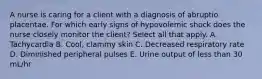 A nurse is caring for a client with a diagnosis of abruptio placentae. For which early signs of hypovolemic shock does the nurse closely monitor the client? Select all that apply. A. Tachycardia B. Cool, clammy skin C. Decreased respiratory rate D. Diminished peripheral pulses E. Urine output of less than 30 mL/hr