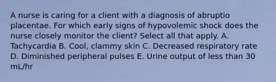 A nurse is caring for a client with a diagnosis of abruptio placentae. For which early signs of hypovolemic shock does the nurse closely monitor the client? Select all that apply. A. Tachycardia B. Cool, clammy skin C. Decreased respiratory rate D. Diminished peripheral pulses E. Urine output of less than 30 mL/hr