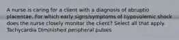 A nurse is caring for a client with a diagnosis of abruptio placentae. For which early signs/symptoms of hypovolemic shock does the nurse closely monitor the client? Select all that apply. Tachycardia Diminished peripheral pulses