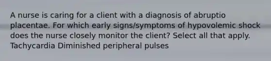 A nurse is caring for a client with a diagnosis of abruptio placentae. For which early signs/symptoms of hypovolemic shock does the nurse closely monitor the client? Select all that apply. Tachycardia Diminished peripheral pulses