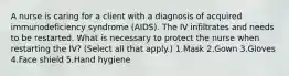 A nurse is caring for a client with a diagnosis of acquired immunodeficiency syndrome (AIDS). The IV infiltrates and needs to be restarted. What is necessary to protect the nurse when restarting the IV? (Select all that apply.) 1.Mask 2.Gown 3.Gloves 4.Face shield 5.Hand hygiene