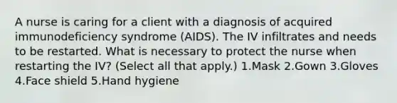 A nurse is caring for a client with a diagnosis of acquired immunodeficiency syndrome (AIDS). The IV infiltrates and needs to be restarted. What is necessary to protect the nurse when restarting the IV? (Select all that apply.) 1.Mask 2.Gown 3.Gloves 4.Face shield 5.Hand hygiene