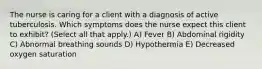 The nurse is caring for a client with a diagnosis of active tuberculosis. Which symptoms does the nurse expect this client to exhibit? (Select all that apply.) A) Fever B) Abdominal rigidity C) Abnormal breathing sounds D) Hypothermia E) Decreased oxygen saturation