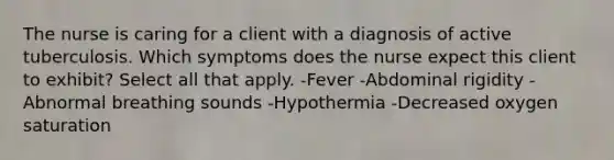 The nurse is caring for a client with a diagnosis of active tuberculosis. Which symptoms does the nurse expect this client to exhibit? Select all that apply. -Fever -Abdominal rigidity -Abnormal breathing sounds -Hypothermia -Decreased oxygen saturation