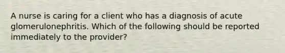 A nurse is caring for a client who has a diagnosis of acute glomerulonephritis. Which of the following should be reported immediately to the provider?