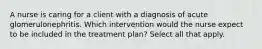 A nurse is caring for a client with a diagnosis of acute glomerulonephritis. Which intervention would the nurse expect to be included in the treatment plan? Select all that apply.