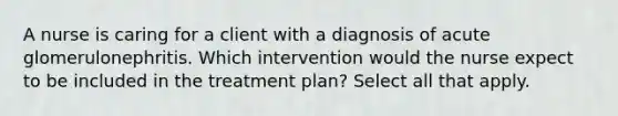 A nurse is caring for a client with a diagnosis of acute glomerulonephritis. Which intervention would the nurse expect to be included in the treatment plan? Select all that apply.