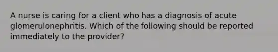 A nurse is caring for a client who has a diagnosis of acute glomerulonephritis. Which of the following should be reported immediately to the provider? ​