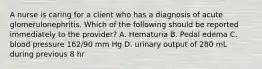 A nurse is caring for a client who has a diagnosis of acute glomerulonephritis. Which of the following should be reported immediately to the provider? A. Hematuria B. Pedal edema C. blood pressure 162/90 mm Hg D. urinary output of 280 mL during previous 8 hr