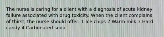 The nurse is caring for a client with a diagnosis of acute kidney failure associated with drug toxicity. When the client complains of thirst, the nurse should offer: 1 Ice chips 2 Warm milk 3 Hard candy 4 Carbonated soda