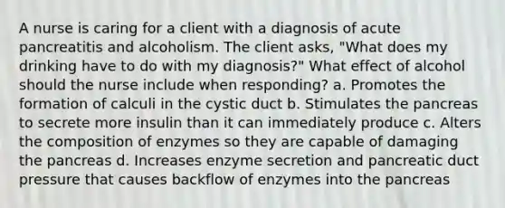 A nurse is caring for a client with a diagnosis of acute pancreatitis and alcoholism. The client asks, "What does my drinking have to do with my diagnosis?" What effect of alcohol should the nurse include when responding? a. Promotes the formation of calculi in the cystic duct b. Stimulates <a href='https://www.questionai.com/knowledge/kITHRba4Cd-the-pancreas' class='anchor-knowledge'>the pancreas</a> to secrete more insulin than it can immediately produce c. Alters the composition of enzymes so they are capable of damaging the pancreas d. Increases enzyme secretion and pancreatic duct pressure that causes backflow of enzymes into the pancreas