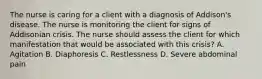 The nurse is caring for a client with a diagnosis of Addison's disease. The nurse is monitoring the client for signs of Addisonian crisis. The nurse should assess the client for which manifestation that would be associated with this crisis? A. Agitation B. Diaphoresis C. Restlessness D. Severe abdominal pain