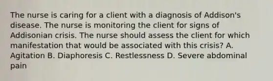 The nurse is caring for a client with a diagnosis of Addison's disease. The nurse is monitoring the client for signs of Addisonian crisis. The nurse should assess the client for which manifestation that would be associated with this crisis? A. Agitation B. Diaphoresis C. Restlessness D. Severe abdominal pain