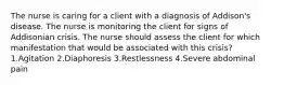 The nurse is caring for a client with a diagnosis of Addison's disease. The nurse is monitoring the client for signs of Addisonian crisis. The nurse should assess the client for which manifestation that would be associated with this crisis? 1.Agitation 2.Diaphoresis 3.Restlessness 4.Severe abdominal pain