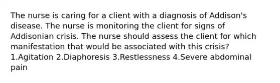 The nurse is caring for a client with a diagnosis of Addison's disease. The nurse is monitoring the client for signs of Addisonian crisis. The nurse should assess the client for which manifestation that would be associated with this crisis? 1.Agitation 2.Diaphoresis 3.Restlessness 4.Severe abdominal pain