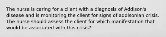 The nurse is caring for a client with a diagnosis of Addison's disease and is monitoring the client for signs of addisonian crisis. The nurse should assess the client for which manifestation that would be associated with this crisis?