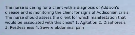 The nurse is caring for a client with a diagnosis of Addison's disease and is monitoring the client for signs of Addisonian crisis. The nurse should assess the client for which manifestation that would be associated with this crisis? 1. Agitation 2. Diaphoresis 3. Restlessness 4. Severe abdominal pain