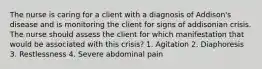 The nurse is caring for a client with a diagnosis of Addison's disease and is monitoring the client for signs of addisonian crisis. The nurse should assess the client for which manifestation that would be associated with this crisis? 1. Agitation 2. Diaphoresis 3. Restlessness 4. Severe abdominal pain