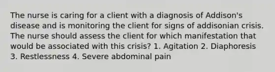 The nurse is caring for a client with a diagnosis of Addison's disease and is monitoring the client for signs of addisonian crisis. The nurse should assess the client for which manifestation that would be associated with this crisis? 1. Agitation 2. Diaphoresis 3. Restlessness 4. Severe abdominal pain