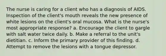 The nurse is caring for a client who has a diagnosis of AIDS. Inspection of the client's mouth reveals the new presence of white lesions on the client's oral mucosa. What is the nurse's most appropriate response? a. Encourage the client to gargle with salt water twice daily. b. Make a referral to the unit's dietitian. c. Inform the primary provider of this finding. d. Attempt to remove the lesions with a tongue depressor.