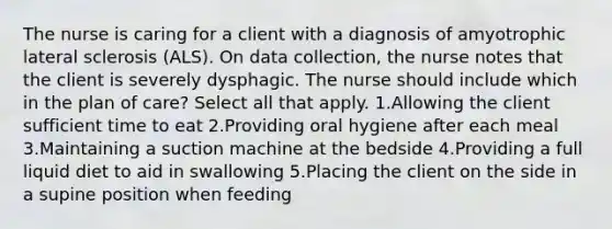 The nurse is caring for a client with a diagnosis of amyotrophic lateral sclerosis (ALS). On data collection, the nurse notes that the client is severely dysphagic. The nurse should include which in the plan of care? Select all that apply. 1.Allowing the client sufficient time to eat 2.Providing oral hygiene after each meal 3.Maintaining a suction machine at the bedside 4.Providing a full liquid diet to aid in swallowing 5.Placing the client on the side in a supine position when feeding