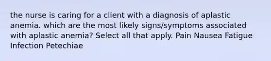 the nurse is caring for a client with a diagnosis of aplastic anemia. which are the most likely signs/symptoms associated with aplastic anemia? Select all that apply. Pain Nausea Fatigue Infection Petechiae