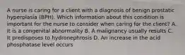 A nurse is caring for a client with a diagnosis of benign prostatic hyperplasia (BPH). Which information about this condition is important for the nurse to consider when caring for the client? A. It is a congenital abnormality B. A malignancy usually results C. It predisposes to hydronephrosis D. An increase in the acid phosphatase level occurs