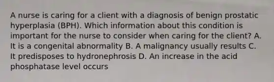 A nurse is caring for a client with a diagnosis of benign prostatic hyperplasia (BPH). Which information about this condition is important for the nurse to consider when caring for the client? A. It is a congenital abnormality B. A malignancy usually results C. It predisposes to hydronephrosis D. An increase in the acid phosphatase level occurs