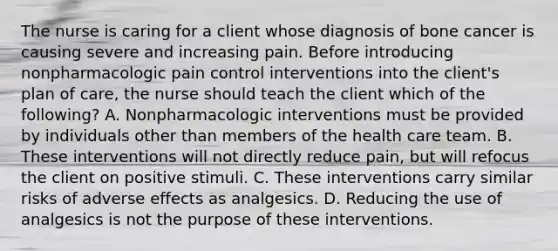 The nurse is caring for a client whose diagnosis of bone cancer is causing severe and increasing pain. Before introducing nonpharmacologic pain control interventions into the client's plan of care, the nurse should teach the client which of the following? A. Nonpharmacologic interventions must be provided by individuals other than members of the health care team. B. These interventions will not directly reduce pain, but will refocus the client on positive stimuli. C. These interventions carry similar risks of adverse effects as analgesics. D. Reducing the use of analgesics is not the purpose of these interventions.