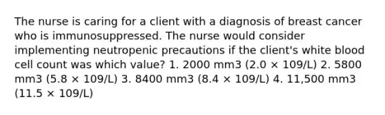 The nurse is caring for a client with a diagnosis of breast cancer who is immunosuppressed. The nurse would consider implementing neutropenic precautions if the client's white blood cell count was which value? 1. 2000 mm3 (2.0 × 109/L) 2. 5800 mm3 (5.8 × 109/L) 3. 8400 mm3 (8.4 × 109/L) 4. 11,500 mm3 (11.5 × 109/L)