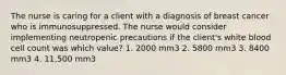 The nurse is caring for a client with a diagnosis of breast cancer who is immunosuppressed. The nurse would consider implementing neutropenic precautions if the client's white blood cell count was which value? 1. 2000 mm3 2. 5800 mm3 3. 8400 mm3 4. 11,500 mm3