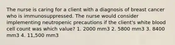 The nurse is caring for a client with a diagnosis of breast cancer who is immunosuppressed. The nurse would consider implementing neutropenic precautions if the client's white blood cell count was which value? 1. 2000 mm3 2. 5800 mm3 3. 8400 mm3 4. 11,500 mm3