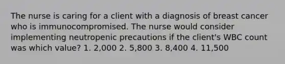 The nurse is caring for a client with a diagnosis of breast cancer who is immunocompromised. The nurse would consider implementing neutropenic precautions if the client's WBC count was which value? 1. 2,000 2. 5,800 3. 8,400 4. 11,500