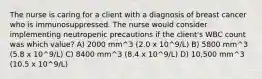 The nurse is caring for a client with a diagnosis of breast cancer who is immunosuppressed. The nurse would consider implementing neutropenic precautions if the client's WBC count was which value? A) 2000 mm^3 (2.0 x 10^9/L) B) 5800 mm^3 (5.8 x 10^9/L) C) 8400 mm^3 (8.4 x 10^9/L) D) 10,500 mm^3 (10.5 x 10^9/L)