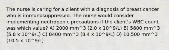 The nurse is caring for a client with a diagnosis of breast cancer who is immunosuppressed. The nurse would consider implementing neutropenic precautions if the client's WBC count was which value? A) 2000 mm^3 (2.0 x 10^9/L) B) 5800 mm^3 (5.8 x 10^9/L) C) 8400 mm^3 (8.4 x 10^9/L) D) 10,500 mm^3 (10.5 x 10^9/L)