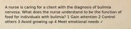 A nurse is caring for a client with the diagnosis of bulimia nervosa. What does the nurse understand to be the function of food for individuals with bulimia? 1 Gain attention 2 Control others 3 Avoid growing up 4 Meet emotional needs ✓