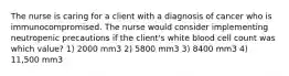 The nurse is caring for a client with a diagnosis of cancer who is immunocompromised. The nurse would consider implementing neutropenic precautions if the client's white blood cell count was which value? 1) 2000 mm3 2) 5800 mm3 3) 8400 mm3 4) 11,500 mm3